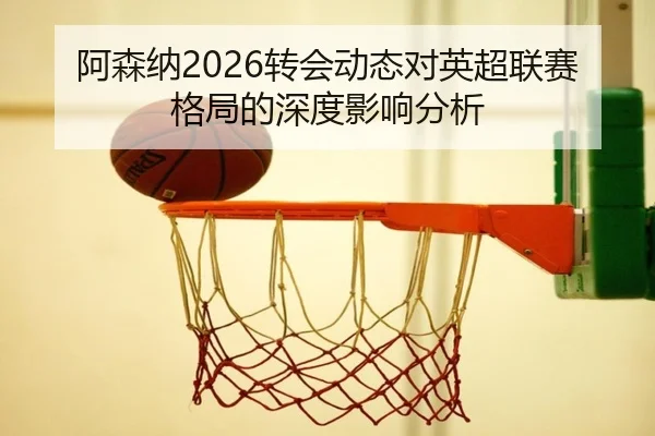 阿森纳2026转会动态对英超联赛格局的深度影响分析