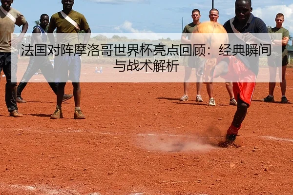 法国对阵摩洛哥世界杯亮点回顾：经典瞬间与战术解析